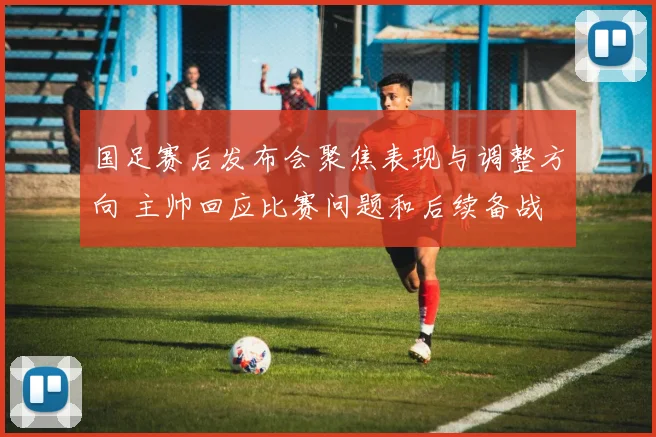 国足赛后发布会聚焦表现与调整方向 主帅回应比赛问题和后续备战