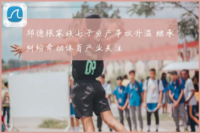 邱德根家族七子分产争议升温 继承纠纷牵动体育产业关注