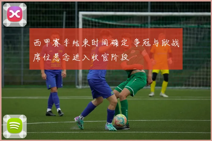 西甲赛季结束时间确定 争冠与欧战席位悬念进入收官阶段