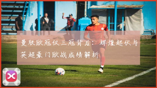 曼联欧冠仅三冠背后:辉煌起伏与英超豪门欧战成绩解析