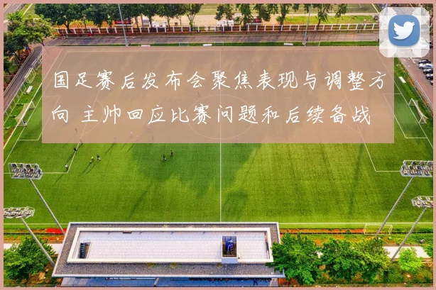 国足赛后发布会聚焦表现与调整方向 主帅回应比赛问题和后续备战