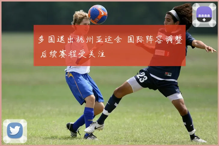 多国退出杭州亚运会 国际阵容调整 后续赛程受关注