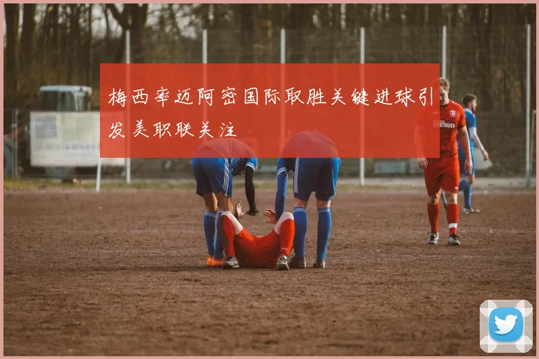 梅西率迈阿密国际取胜关键进球引发美职联关注