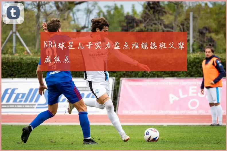 NBA球星儿子实力盘点谁能接班父辈成焦点