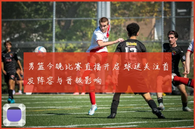 男篮今晚比赛直播开启 球迷关注首发阵容与晋级影响