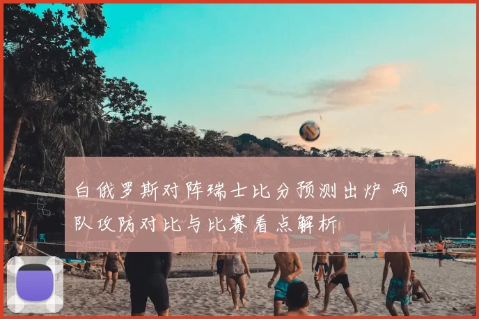 白俄罗斯对阵瑞士比分预测出炉 两队攻防对比与比赛看点解析