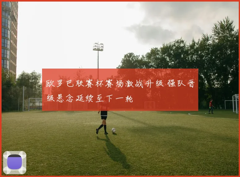 欧罗巴联赛杯赛场激战升级 强队晋级悬念延续至下一轮