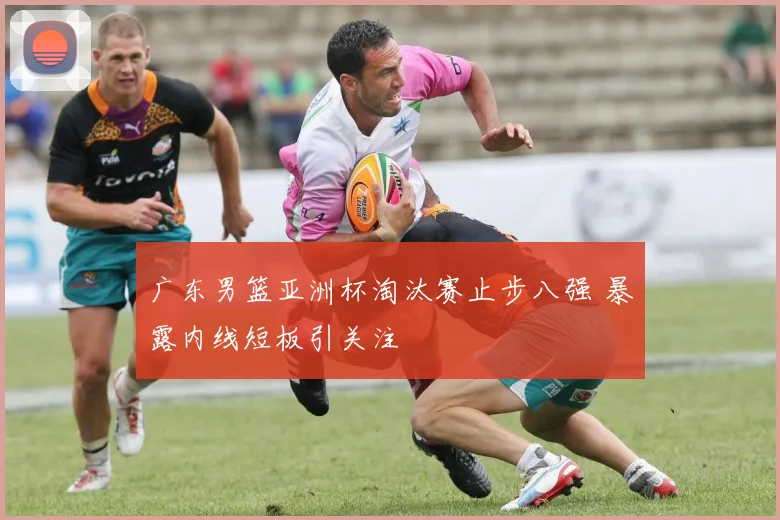 广东男篮亚洲杯淘汰赛止步八强 暴露内线短板引关注