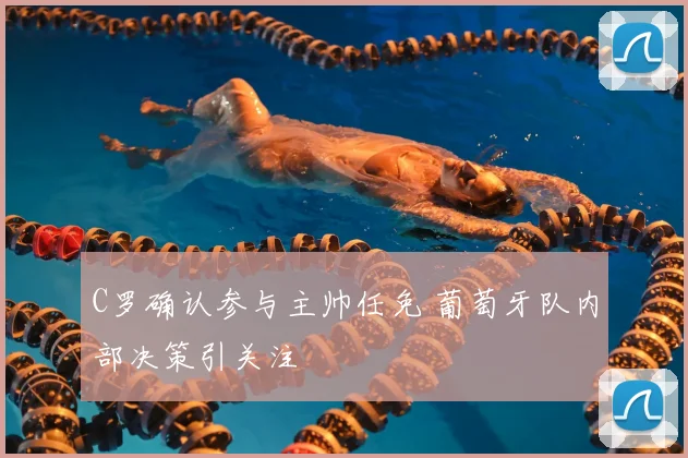 C罗确认参与主帅任免 葡萄牙队内部决策引关注