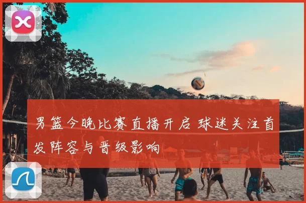 男篮今晚比赛直播开启 球迷关注首发阵容与晋级影响