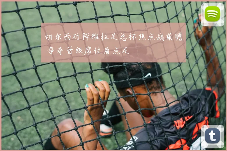 切尔西对阵维拉足总杯焦点战前瞻 争夺晋级席位看点足