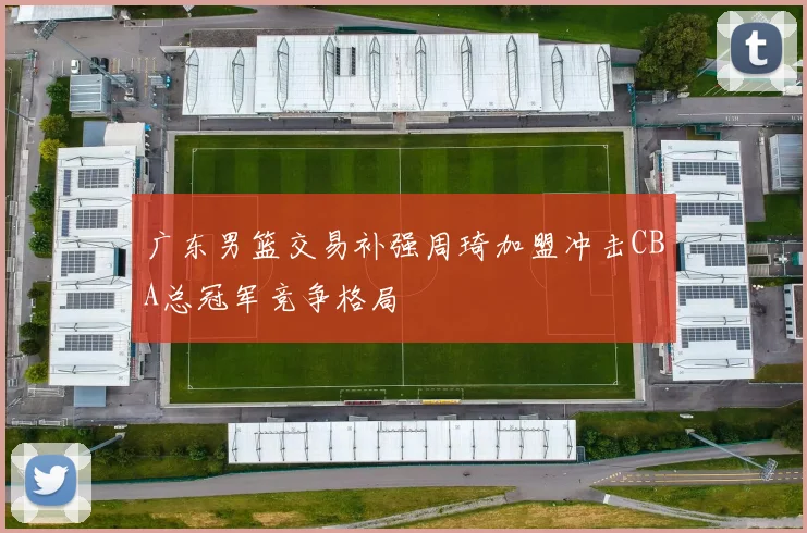 广东男篮交易补强周琦加盟冲击CBA总冠军竞争格局