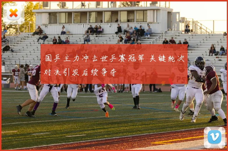 国乒主力冲击世乒赛冠军 关键轮次对决引发后续争夺