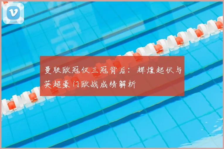 曼联欧冠仅三冠背后:辉煌起伏与英超豪门欧战成绩解析
