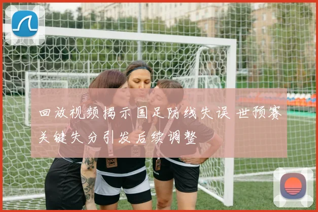 回放视频揭示国足防线失误 世预赛关键失分引发后续调整