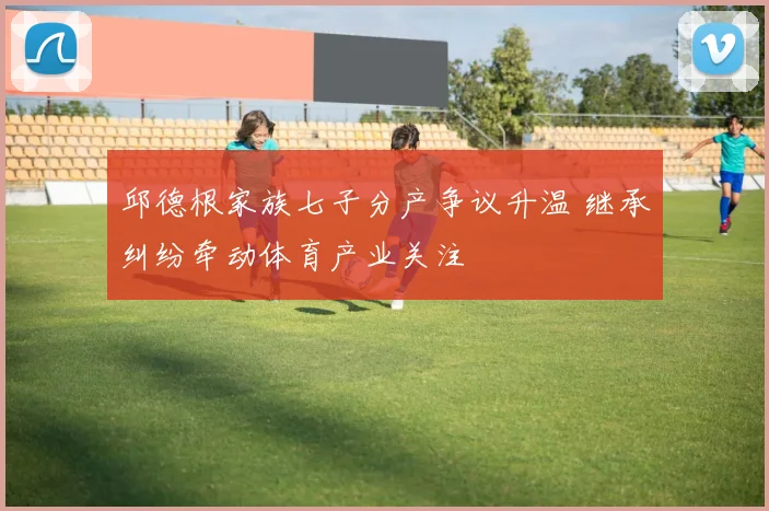 邱德根家族七子分产争议升温 继承纠纷牵动体育产业关注
