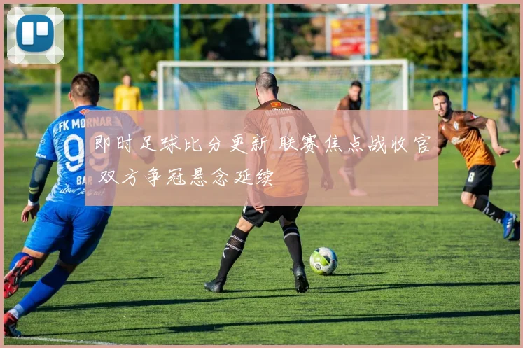 即时足球比分更新 联赛焦点战收官 双方争冠悬念延续