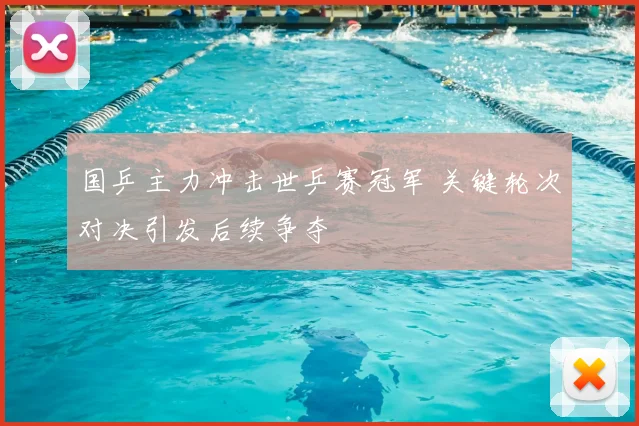 国乒主力冲击世乒赛冠军 关键轮次对决引发后续争夺