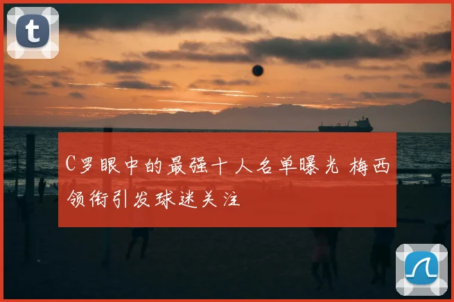 C罗眼中的最强十人名单曝光 梅西领衔引发球迷关注