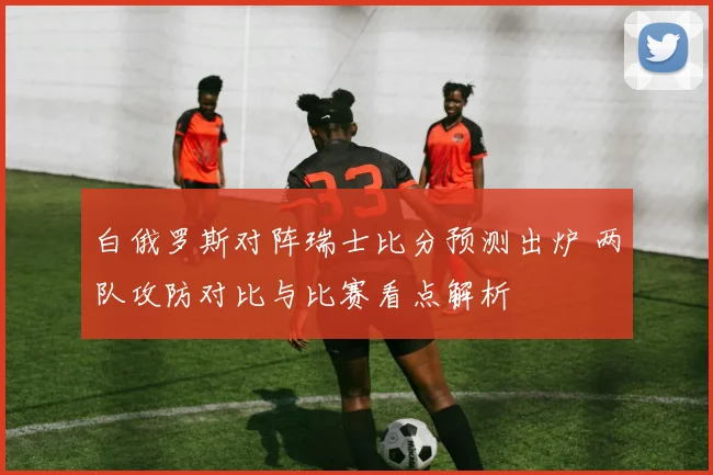 白俄罗斯对阵瑞士比分预测出炉 两队攻防对比与比赛看点解析