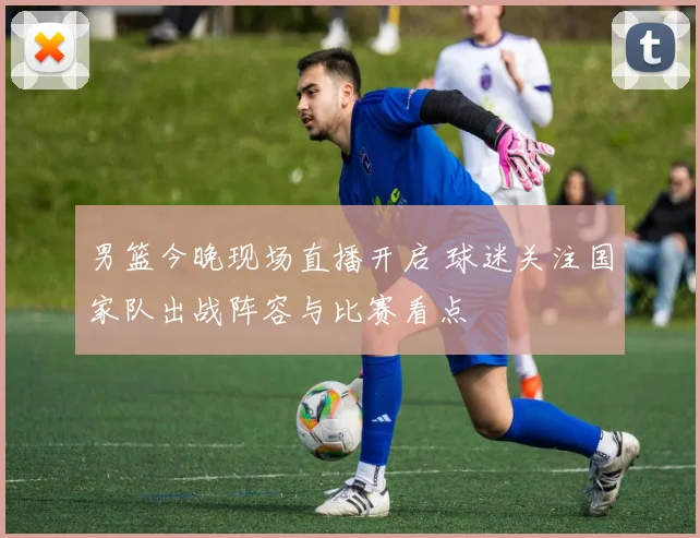 男篮今晚现场直播开启 球迷关注国家队出战阵容与比赛看点