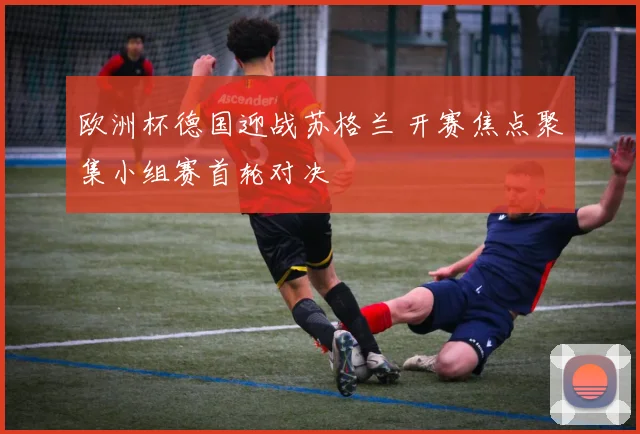欧洲杯德国迎战苏格兰 开赛焦点聚集小组赛首轮对决