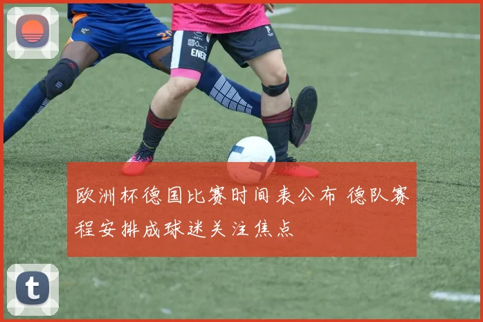 欧洲杯德国比赛时间表公布 德队赛程安排成球迷关注焦点