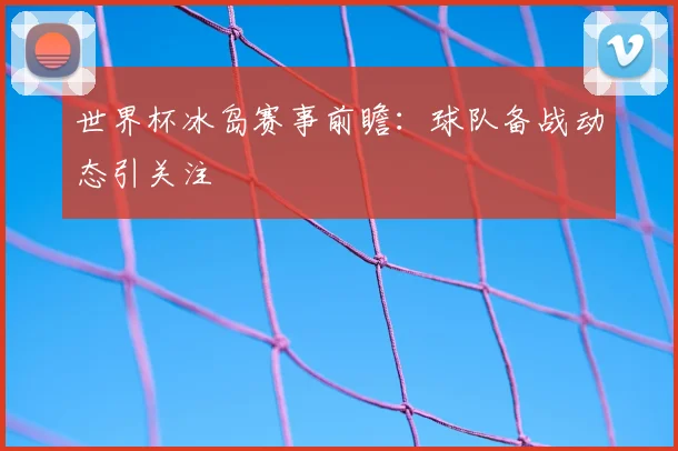 世界杯冰岛赛事前瞻：球队备战动态引关注