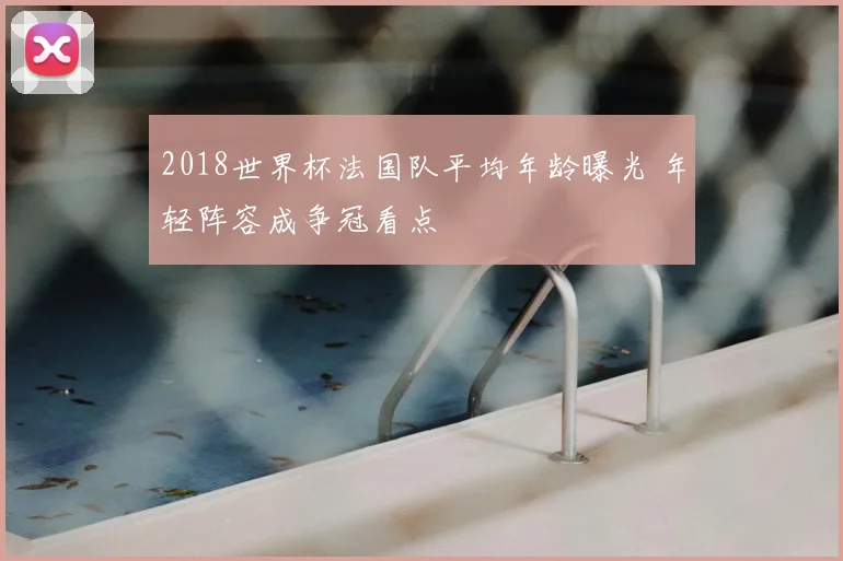 2018世界杯法国队平均年龄曝光 年轻阵容成争冠看点