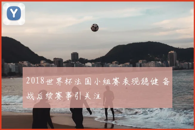2018世界杯法国小组赛表现稳健 备战后续赛事引关注