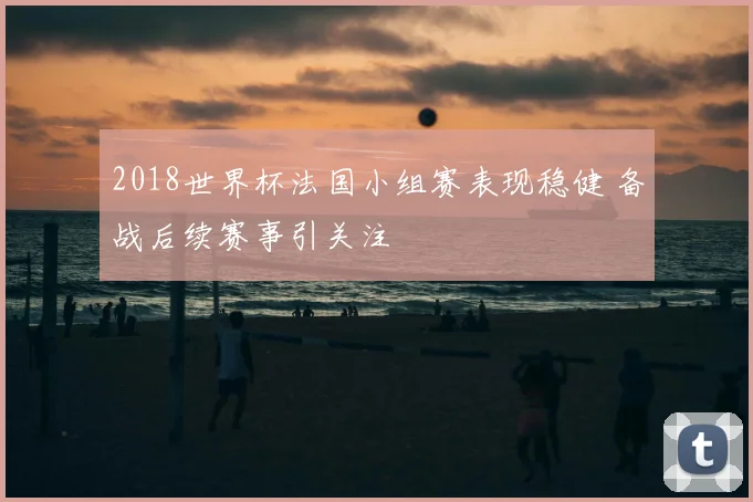 2018世界杯法国小组赛表现稳健 备战后续赛事引关注